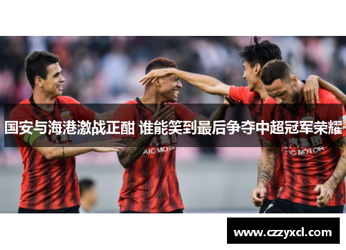 国安与海港激战正酣 谁能笑到最后争夺中超冠军荣耀