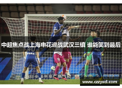 中超焦点战上海申花迎战武汉三镇 谁能笑到最后