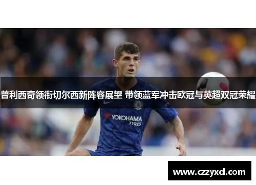 普利西奇领衔切尔西新阵容展望 带领蓝军冲击欧冠与英超双冠荣耀