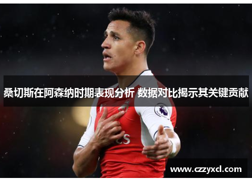 桑切斯在阿森纳时期表现分析 数据对比揭示其关键贡献