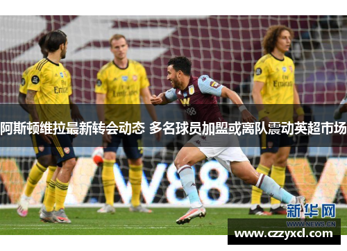 阿斯顿维拉最新转会动态 多名球员加盟或离队震动英超市场